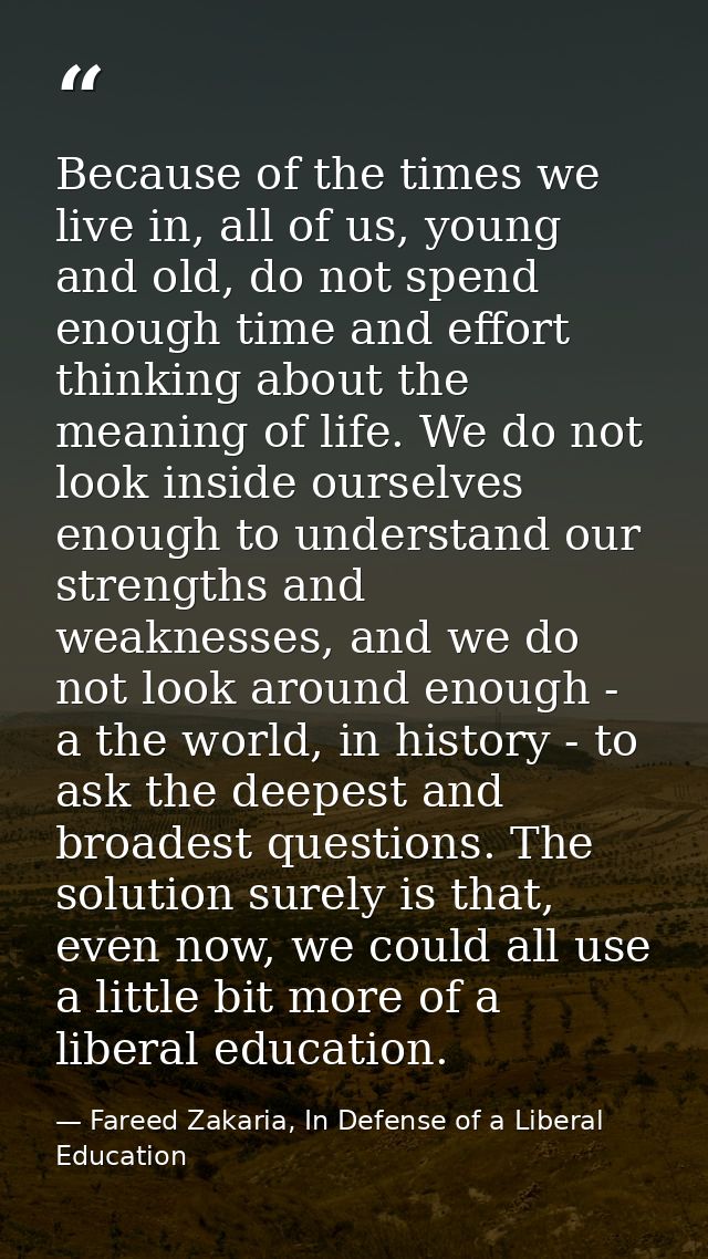 Because of the times we live in, all of us, young and old, do not spend enough time and effort thinking about the meanin — Fareed Zakaria, In Defense of a Liberal Education