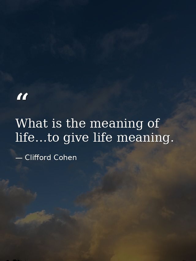What is the meaning of life…to give life meaning. — Clifford Cohen