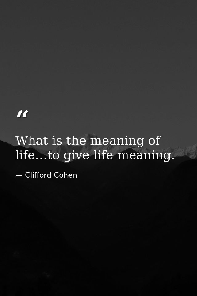 What is the meaning of life…to give life meaning. — Clifford Cohen