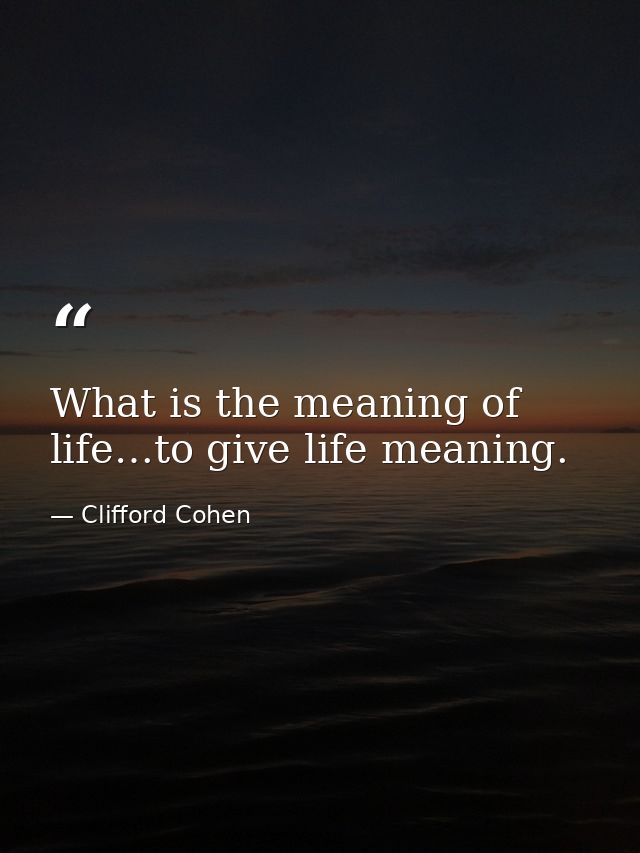 What is the meaning of life…to give life meaning. — Clifford Cohen