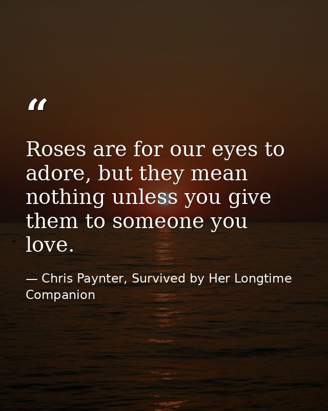 Roses are for our eyes to adore, but they mean nothing unless you give them to someone you love. — Chris Paynter, Survived by Her Longtime Companion