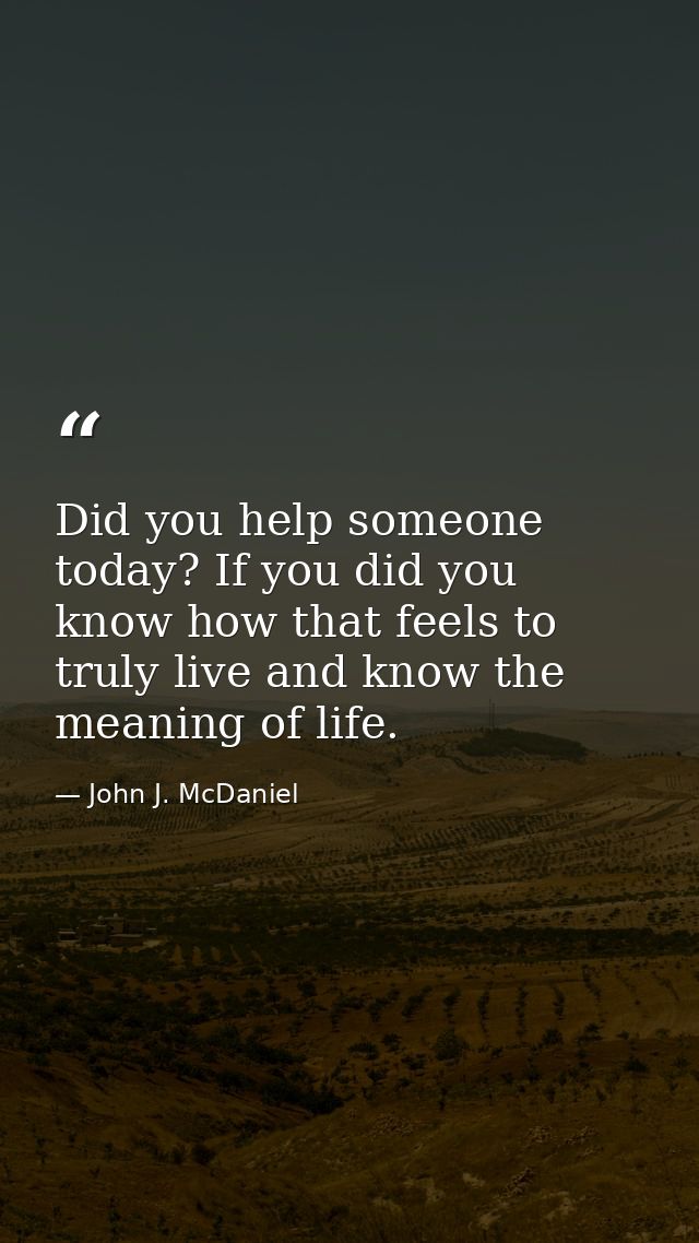 Did you help someone today? If you did you know how that feels to truly live and know the meaning of life. — John J. McDaniel