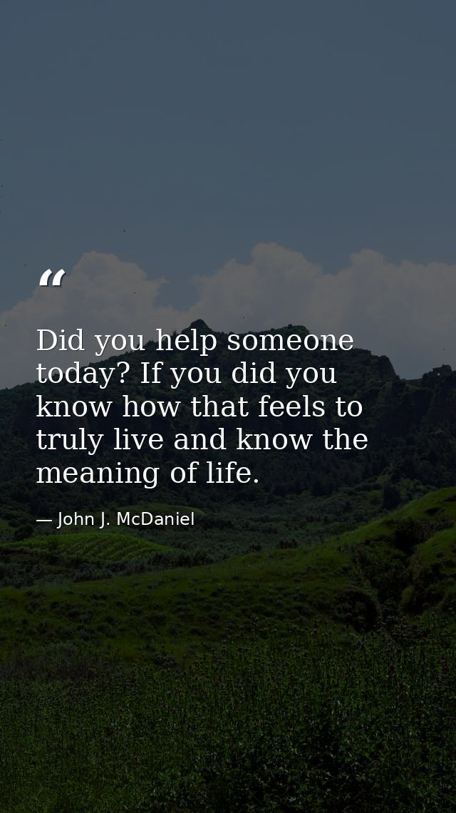 Did you help someone today? If you did you know how that feels to truly live and know the meaning of life. — John J. McDaniel