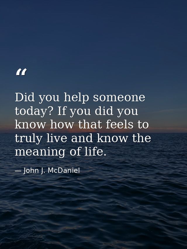 Did you help someone today? If you did you know how that feels to truly live and know the meaning of life. — John J. McDaniel