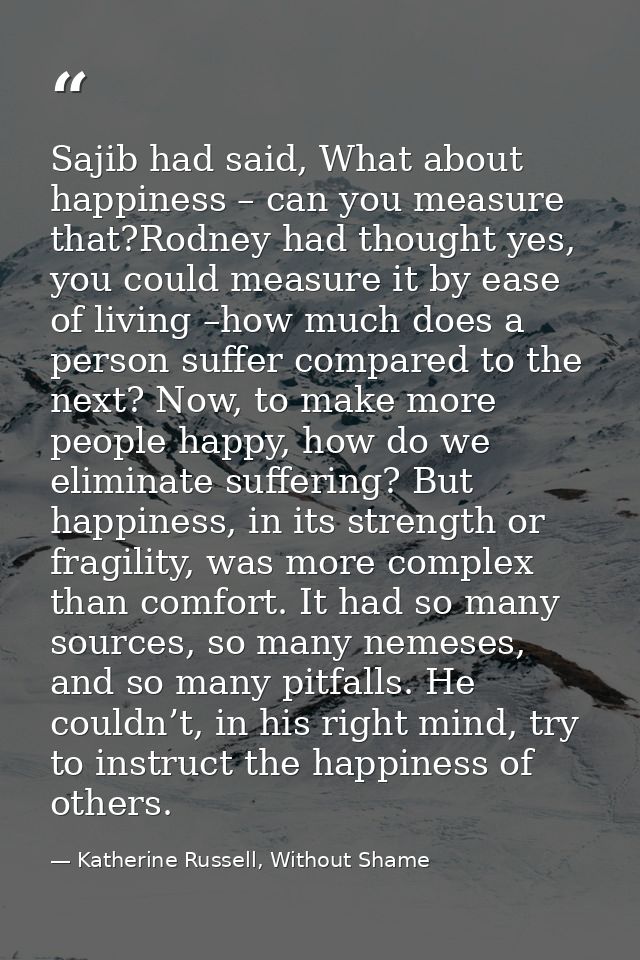 Sajib had said, What about happiness – can you measure that?Rodney had thought yes, you could measure it by ease of livi — Katherine Russell, Without Shame