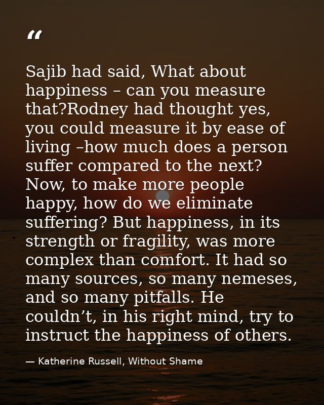 Sajib had said, What about happiness – can you measure that?Rodney had thought yes, you could measure it by ease of livi — Katherine Russell, Without Shame