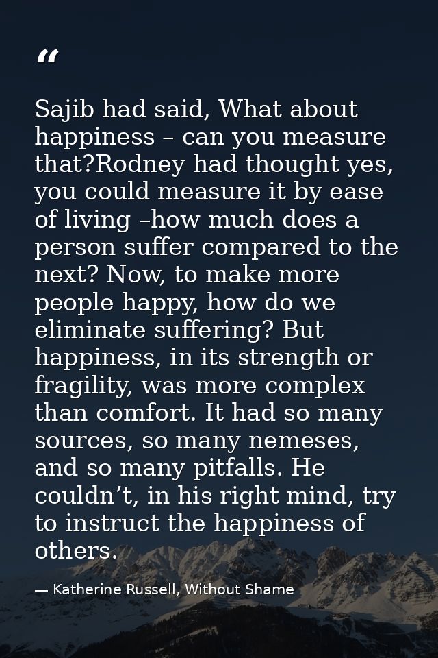 Sajib had said, What about happiness – can you measure that?Rodney had thought yes, you could measure it by ease of livi — Katherine Russell, Without Shame