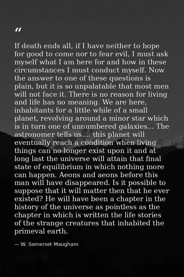 If death ends all, if I have neither to hope for good to come nor to fear evil, I must ask myself what I am here for and — W. Somerset Maugham