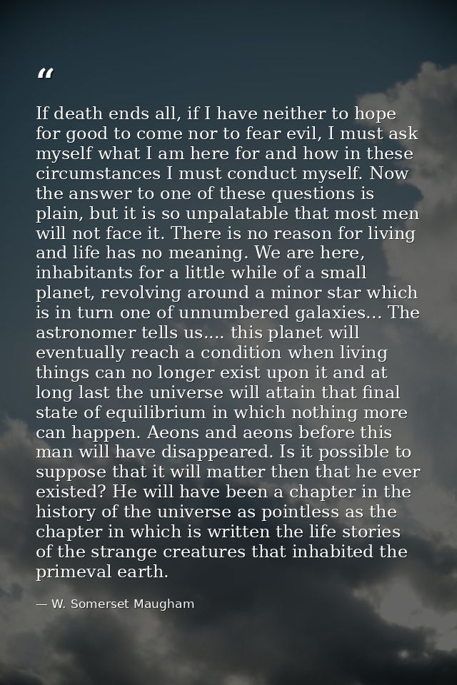 If death ends all, if I have neither to hope for good to come nor to fear evil, I must ask myself what I am here for and — W. Somerset Maugham