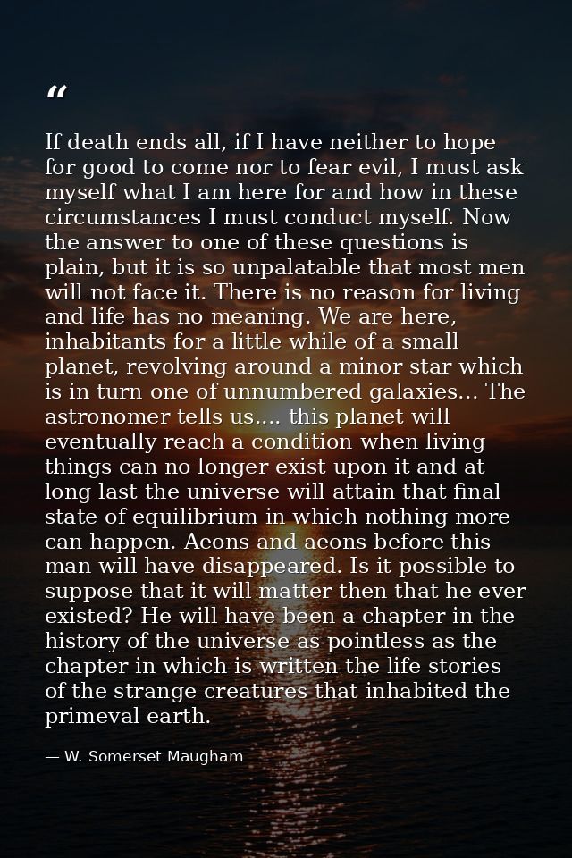 If death ends all, if I have neither to hope for good to come nor to fear evil, I must ask myself what I am here for and — W. Somerset Maugham
