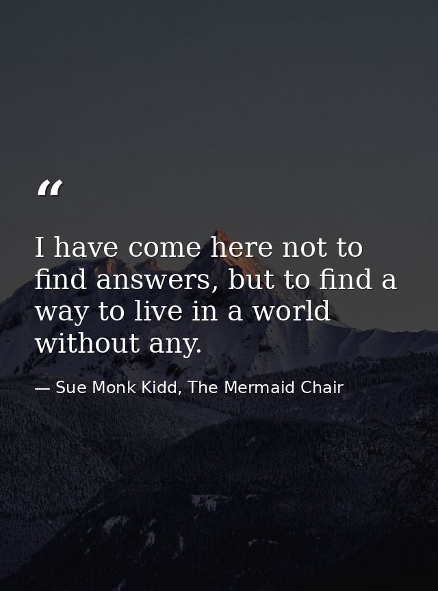 I have come here not to find answers, but to find a way to live in a world without any. — Sue Monk Kidd, The Mermaid Chair
