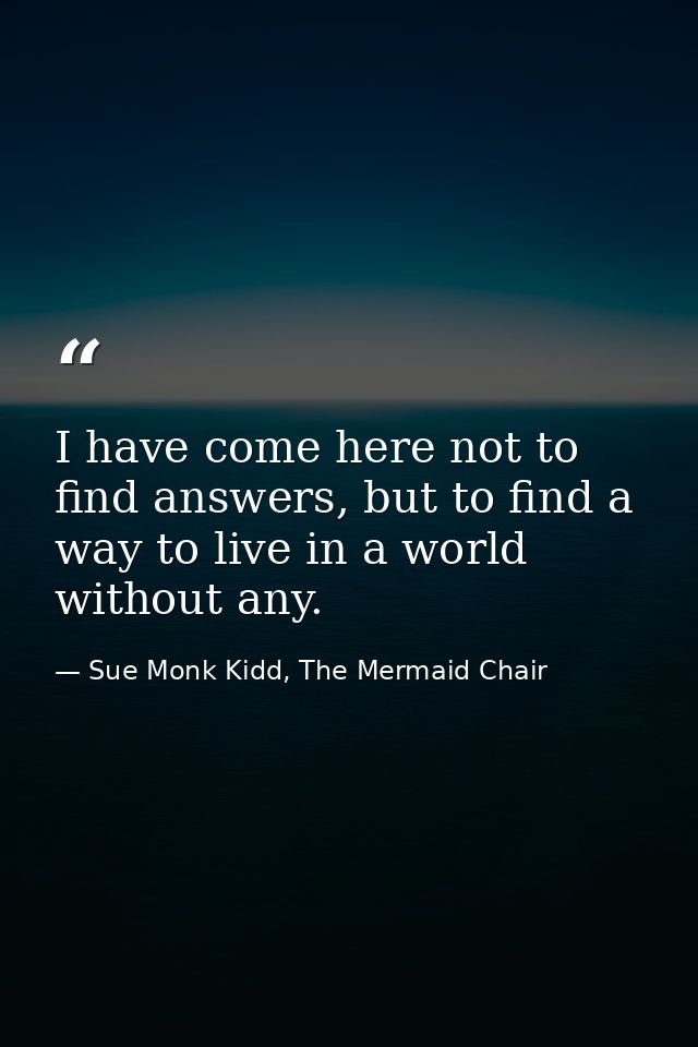 I have come here not to find answers, but to find a way to live in a world without any. — Sue Monk Kidd, The Mermaid Chair