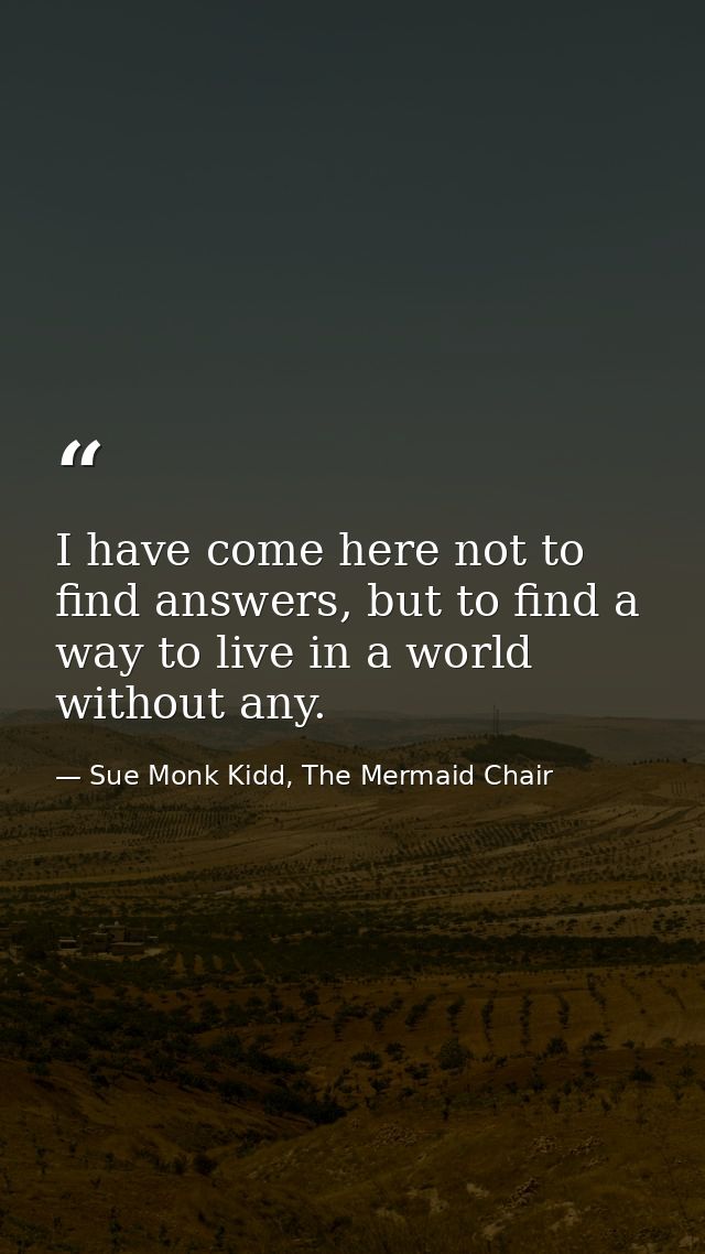 I have come here not to find answers, but to find a way to live in a world without any. — Sue Monk Kidd, The Mermaid Chair
