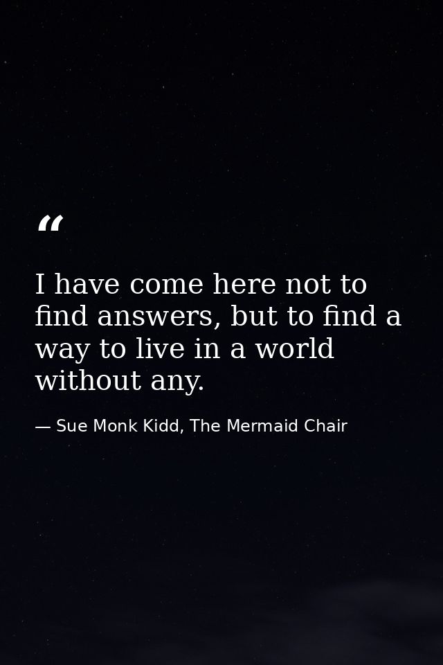I have come here not to find answers, but to find a way to live in a world without any. — Sue Monk Kidd, The Mermaid Chair