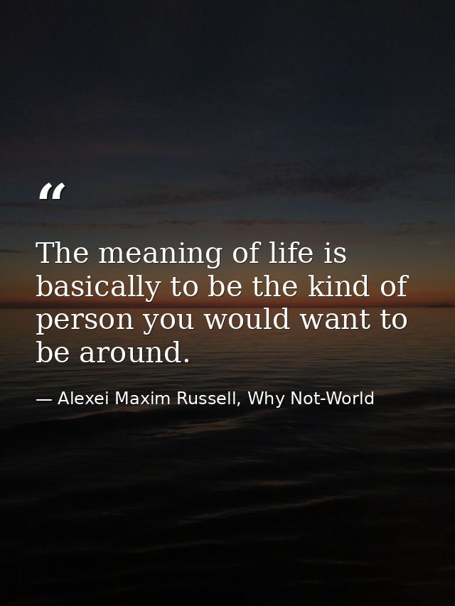 The meaning of life is basically to be the kind of person you would want to be around. — Alexei Maxim Russell, Why Not-World