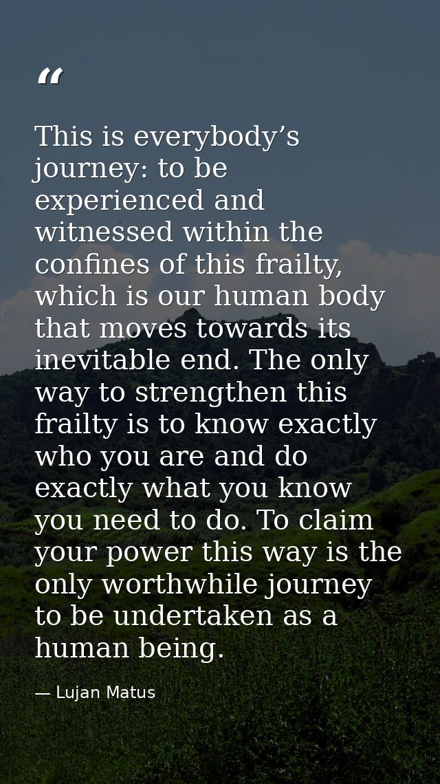 This is everybody’s journey: to be experienced and witnessed within the confines of this frailty, which is our human bod — Lujan Matus