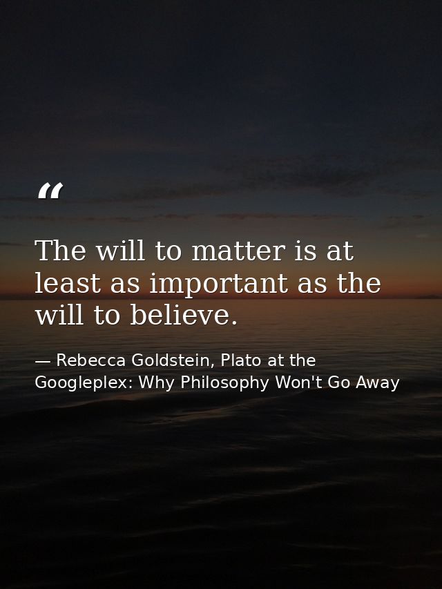 The will to matter is at least as important as the will to believe. — Rebecca Goldstein, Plato at the Googleplex: Why Philosophy Won't Go Away