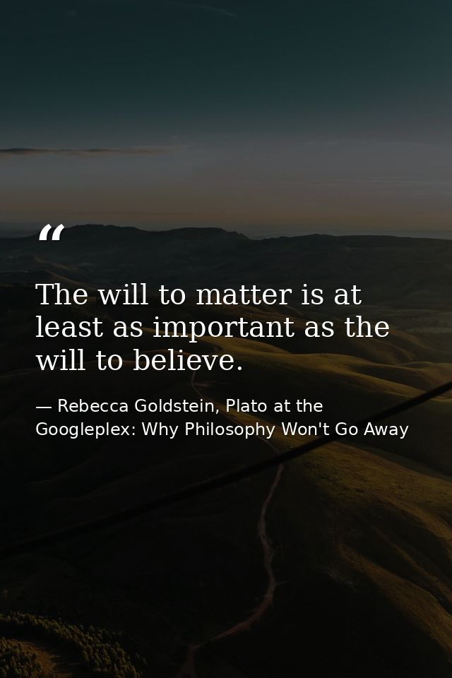 The will to matter is at least as important as the will to believe. — Rebecca Goldstein, Plato at the Googleplex: Why Philosophy Won't Go Away