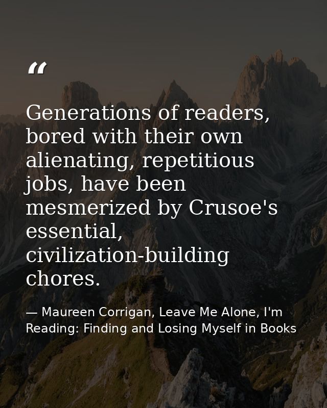 Generations of readers, bored with their own alienating, repetitious jobs, have been mesmerized by Crusoe's essential, c — Maureen Corrigan, Leave Me Alone, I'm Reading: Finding and Losing Myself in Books