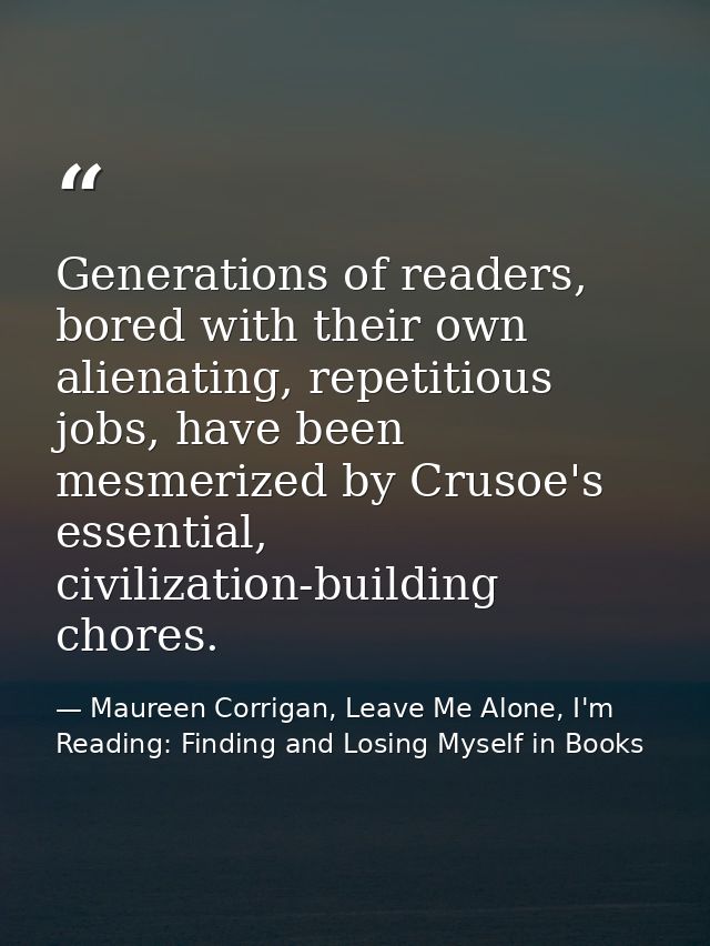 Generations of readers, bored with their own alienating, repetitious jobs, have been mesmerized by Crusoe's essential, c — Maureen Corrigan, Leave Me Alone, I'm Reading: Finding and Losing Myself in Books