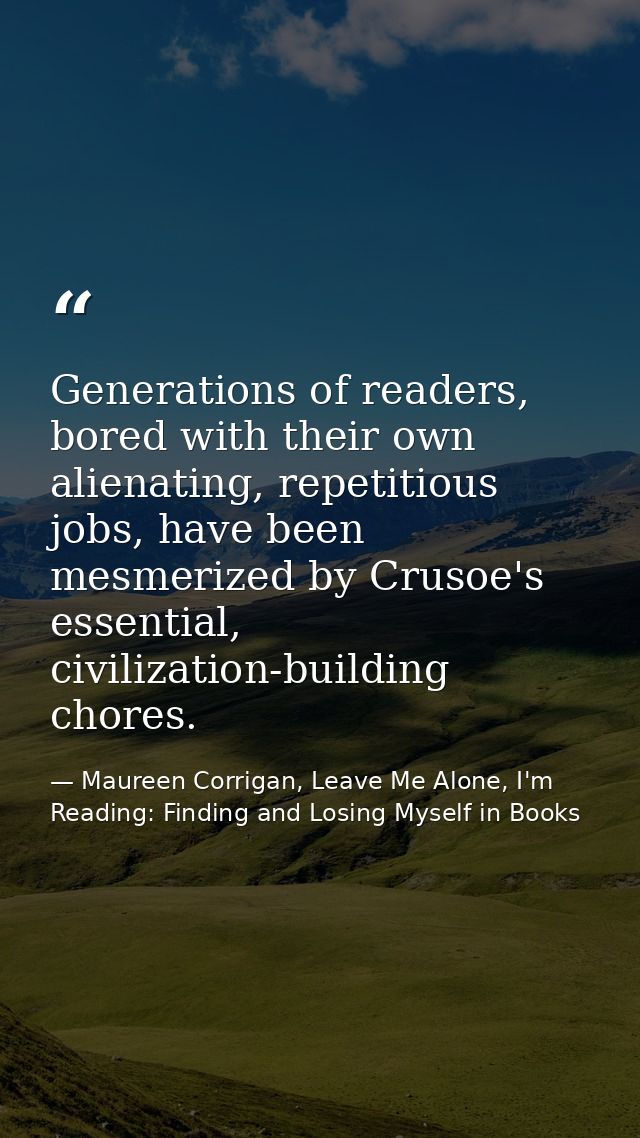 Generations of readers, bored with their own alienating, repetitious jobs, have been mesmerized by Crusoe's essential, c — Maureen Corrigan, Leave Me Alone, I'm Reading: Finding and Losing Myself in Books
