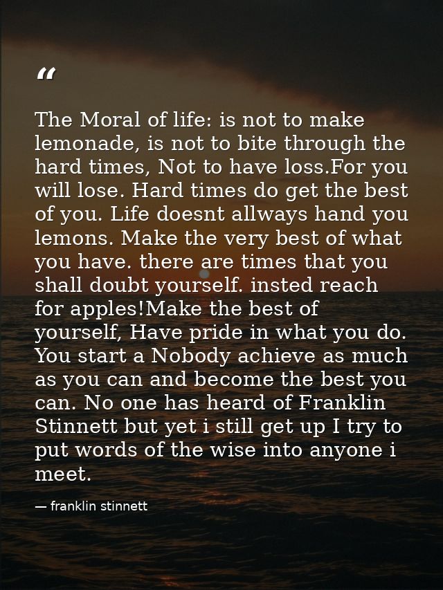 The Moral of life: is not to make lemonade, is not to bite through the hard times, Not to have loss.For you will lose. H — franklin stinnett