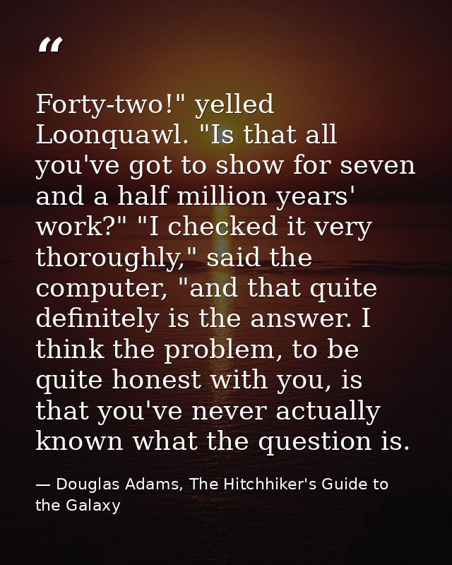 Forty-two!" yelled Loonquawl. "Is that all you've got to show for seven and a half million years' work?" "I checked it v — Douglas Adams, The Hitchhiker's Guide to the Galaxy