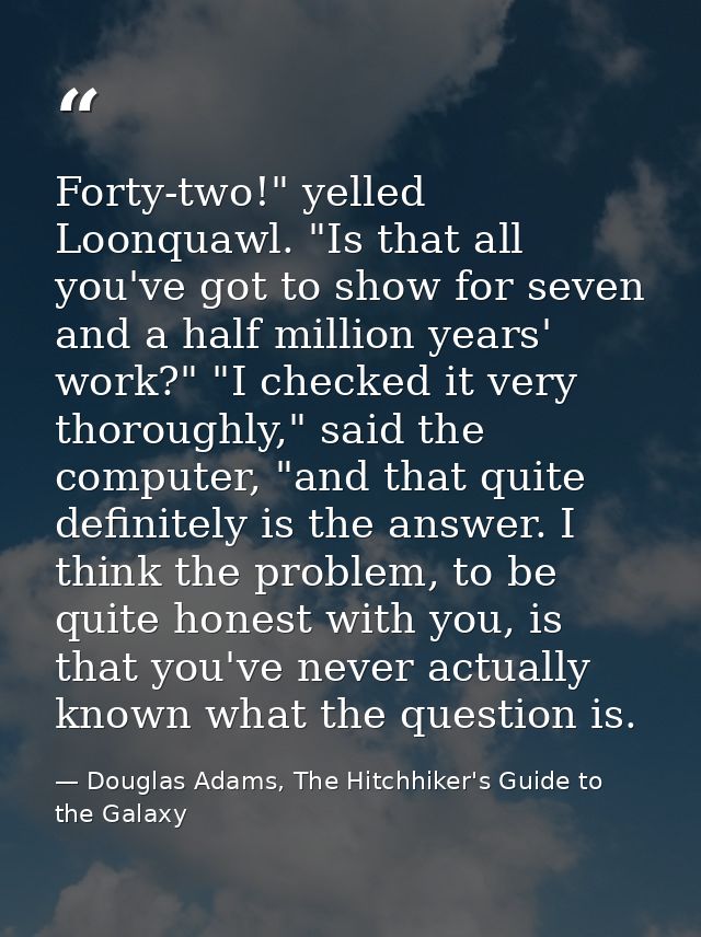 Forty-two!" yelled Loonquawl. "Is that all you've got to show for seven and a half million years' work?" "I checked it v — Douglas Adams, The Hitchhiker's Guide to the Galaxy
