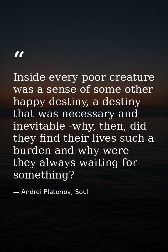 Inside every poor creature was a sense of some other happy destiny, a destiny that was necessary and inevitable -why, th — Andrei Platonov, Soul