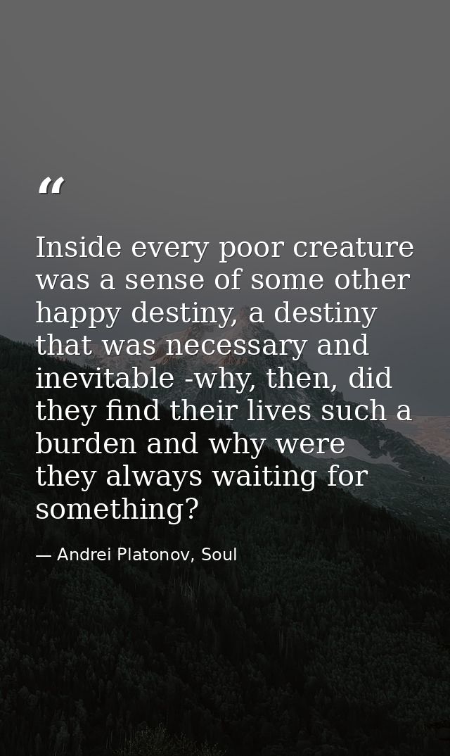 Inside every poor creature was a sense of some other happy destiny, a destiny that was necessary and inevitable -why, th — Andrei Platonov, Soul