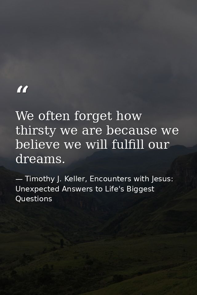 We often forget how thirsty we are because we believe we will fulfill our dreams. — Timothy J. Keller, Encounters with Jesus: Unexpected Answers to Life's Biggest Questions