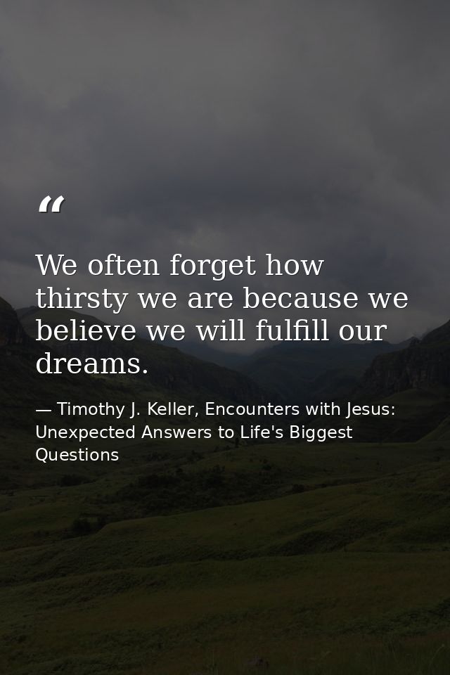 We often forget how thirsty we are because we believe we will fulfill our dreams. — Timothy J. Keller, Encounters with Jesus: Unexpected Answers to Life's Biggest Questions