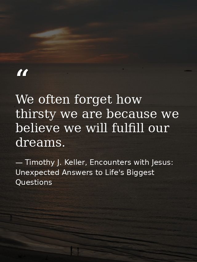 We often forget how thirsty we are because we believe we will fulfill our dreams. — Timothy J. Keller, Encounters with Jesus: Unexpected Answers to Life's Biggest Questions