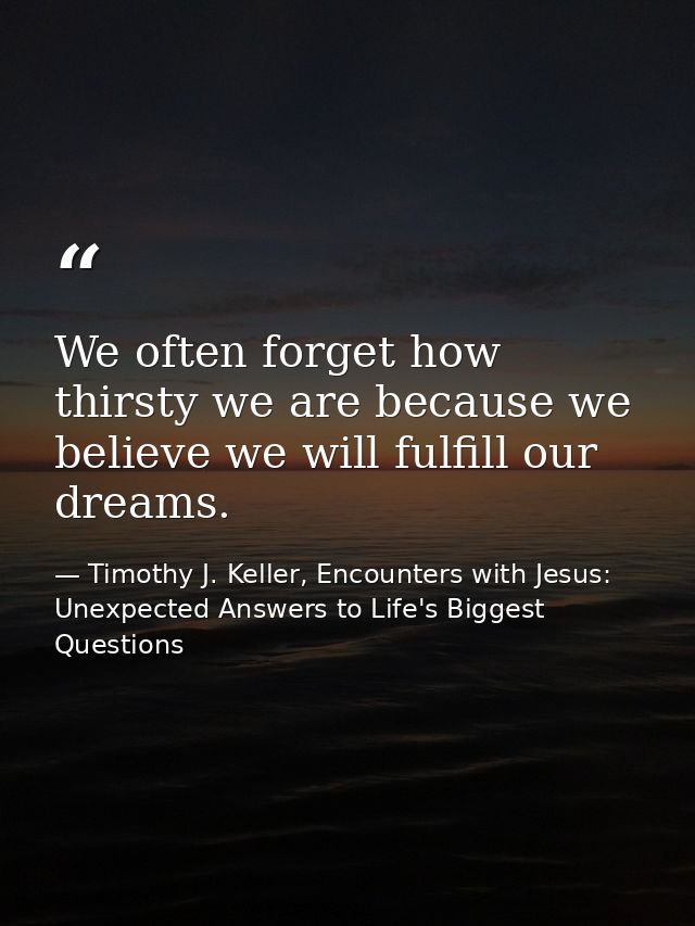 We often forget how thirsty we are because we believe we will fulfill our dreams. — Timothy J. Keller, Encounters with Jesus: Unexpected Answers to Life's Biggest Questions