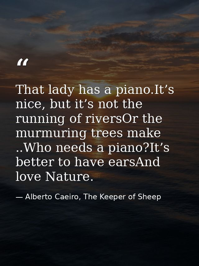 That lady has a piano.It’s nice, but it’s not the running of riversOr the murmuring trees make ..Who needs a piano?It’s  — Alberto Caeiro, The Keeper of Sheep