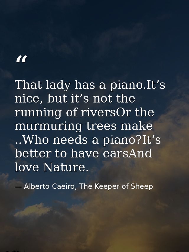 That lady has a piano.It’s nice, but it’s not the running of riversOr the murmuring trees make ..Who needs a piano?It’s  — Alberto Caeiro, The Keeper of Sheep