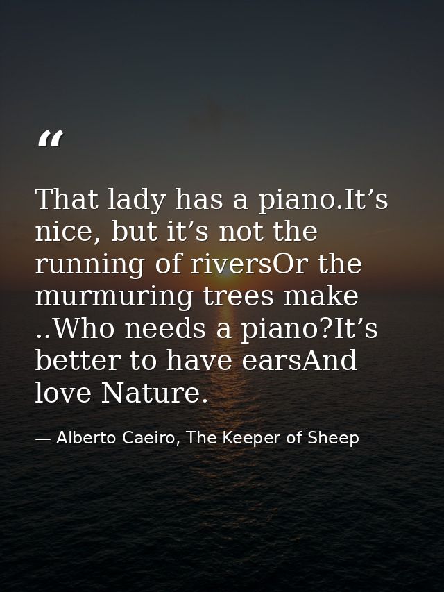 That lady has a piano.It’s nice, but it’s not the running of riversOr the murmuring trees make ..Who needs a piano?It’s  — Alberto Caeiro, The Keeper of Sheep