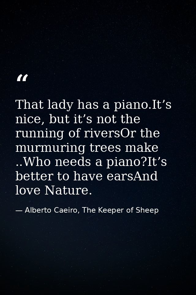 That lady has a piano.It’s nice, but it’s not the running of riversOr the murmuring trees make ..Who needs a piano?It’s  — Alberto Caeiro, The Keeper of Sheep