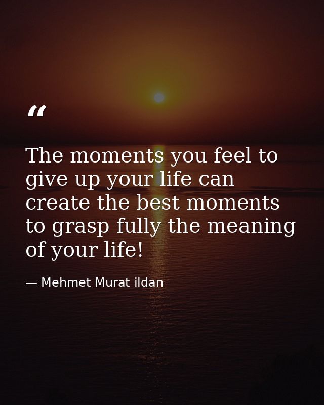 The moments you feel to give up your life can create the best moments to grasp fully the meaning of your life! — Mehmet Murat ildan