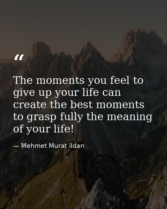 The moments you feel to give up your life can create the best moments to grasp fully the meaning of your life! — Mehmet Murat ildan