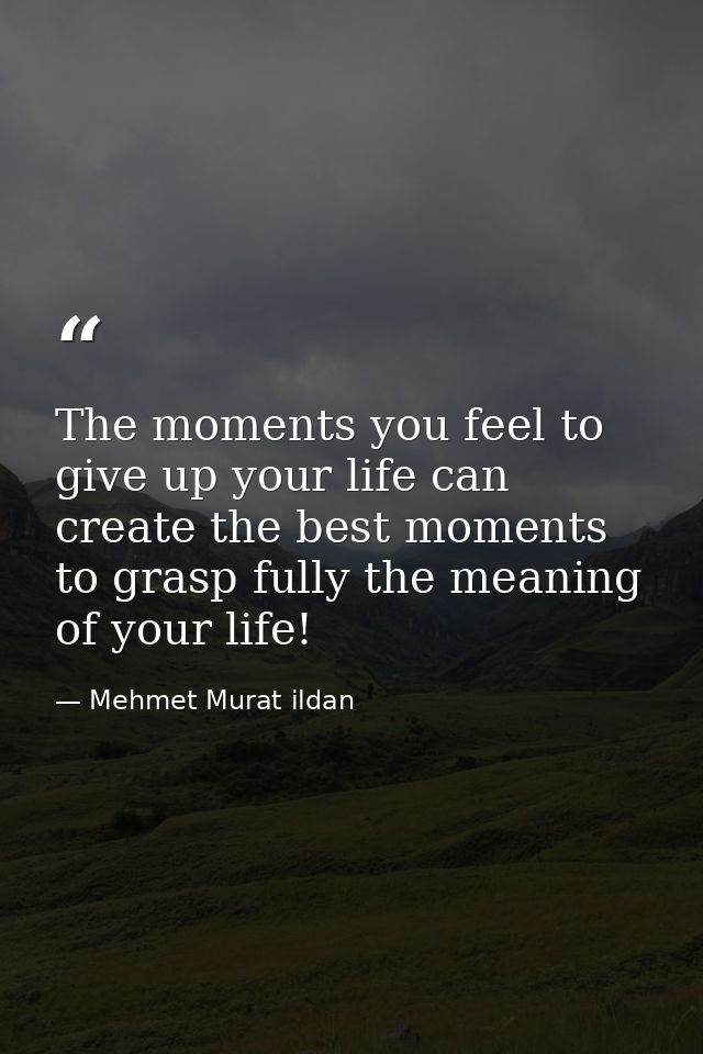 The moments you feel to give up your life can create the best moments to grasp fully the meaning of your life! — Mehmet Murat ildan