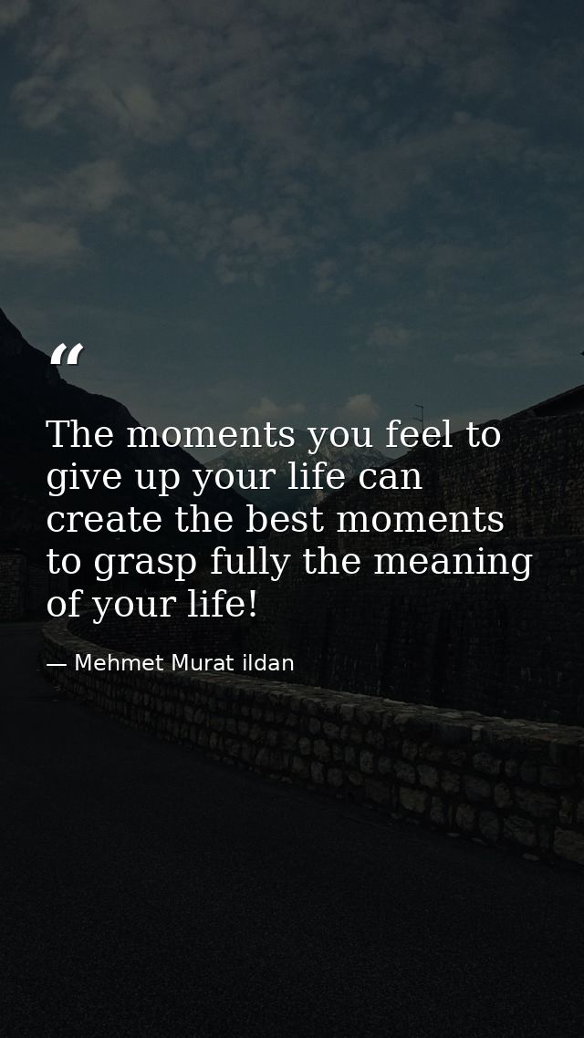 The moments you feel to give up your life can create the best moments to grasp fully the meaning of your life! — Mehmet Murat ildan