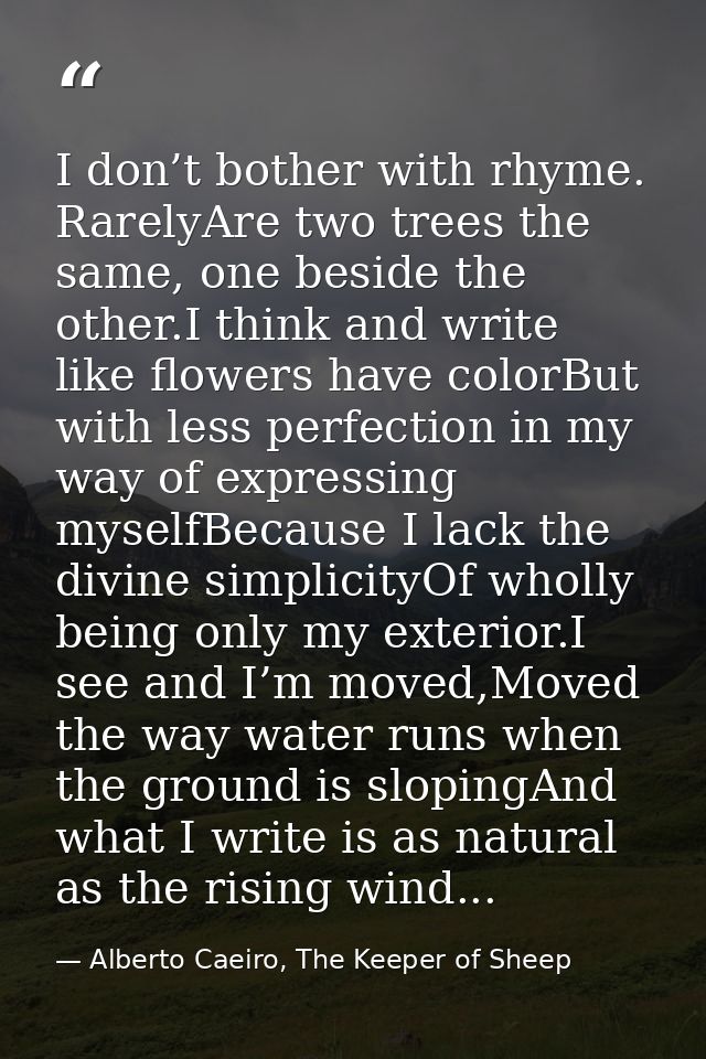 I don’t bother with rhyme. RarelyAre two trees the same, one beside the other.I think and write like flowers have colorB — Alberto Caeiro, The Keeper of Sheep