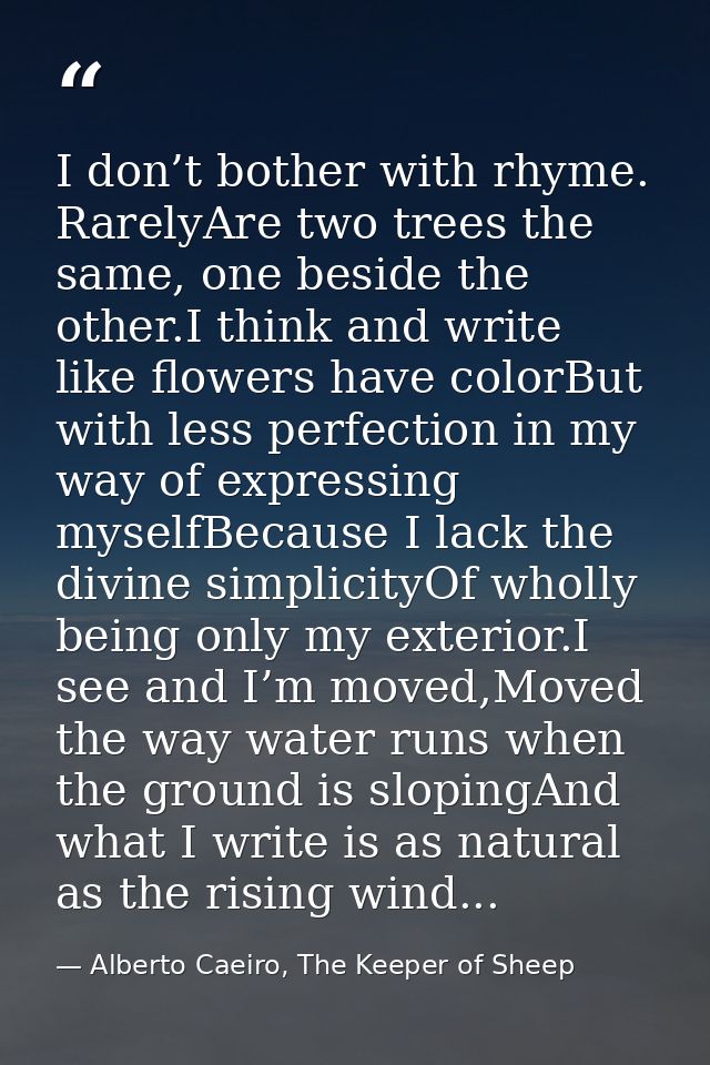 I don’t bother with rhyme. RarelyAre two trees the same, one beside the other.I think and write like flowers have colorB — Alberto Caeiro, The Keeper of Sheep