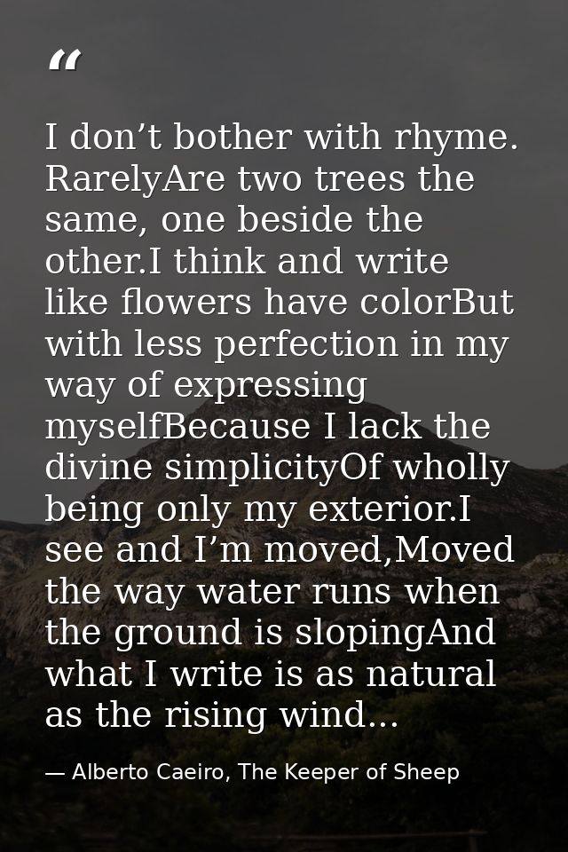 I don’t bother with rhyme. RarelyAre two trees the same, one beside the other.I think and write like flowers have colorB — Alberto Caeiro, The Keeper of Sheep
