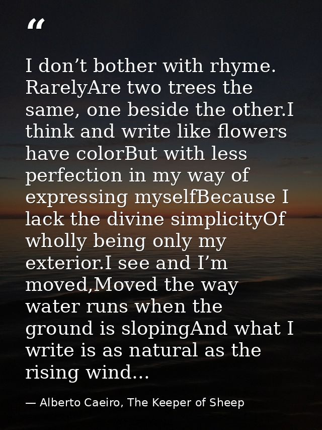 I don’t bother with rhyme. RarelyAre two trees the same, one beside the other.I think and write like flowers have colorB — Alberto Caeiro, The Keeper of Sheep