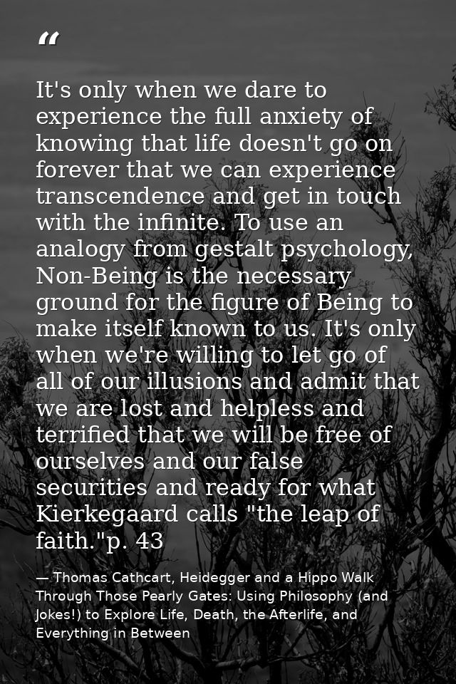 It's only when we dare to experience the full anxiety of knowing that life doesn't go on forever that we can experience  — Thomas Cathcart, Heidegger and a Hippo Walk Through Those Pearly Gates: Using Philosophy (and Jokes!) to Explore Life, Death, the Afterlife, and Everything in Between