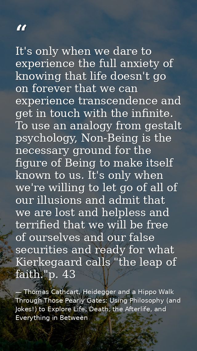 It's only when we dare to experience the full anxiety of knowing that life doesn't go on forever that we can experience  — Thomas Cathcart, Heidegger and a Hippo Walk Through Those Pearly Gates: Using Philosophy (and Jokes!) to Explore Life, Death, the Afterlife, and Everything in Between