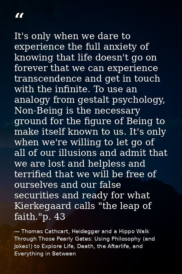 It's only when we dare to experience the full anxiety of knowing that life doesn't go on forever that we can experience  — Thomas Cathcart, Heidegger and a Hippo Walk Through Those Pearly Gates: Using Philosophy (and Jokes!) to Explore Life, Death, the Afterlife, and Everything in Between
