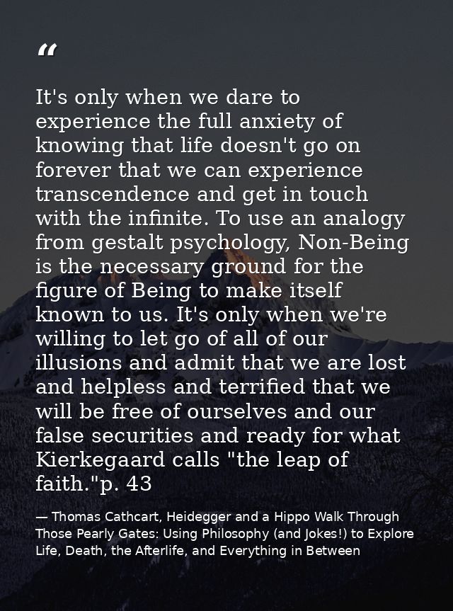 It's only when we dare to experience the full anxiety of knowing that life doesn't go on forever that we can experience  — Thomas Cathcart, Heidegger and a Hippo Walk Through Those Pearly Gates: Using Philosophy (and Jokes!) to Explore Life, Death, the Afterlife, and Everything in Between